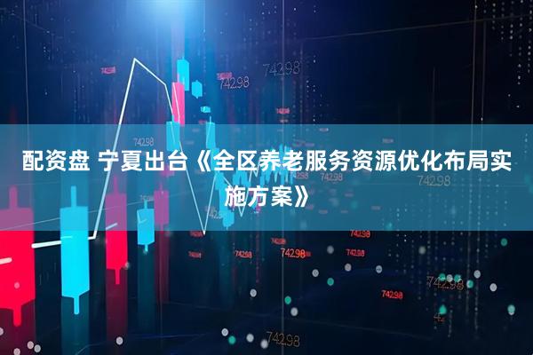 配资盘 宁夏出台《全区养老服务资源优化布局实施方案》