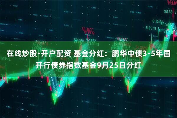 在线炒股-开户配资 基金分红：鹏华中债3-5年国开行债券指数基金9月25日分红