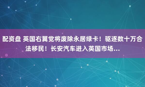 配资盘 英国右翼党将废除永居绿卡！驱逐数十万合法移民！长安汽车进入英国市场...