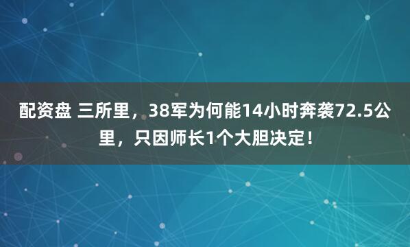 配资盘 三所里，38军为何能14小时奔袭72.5公里，只因师长1个大胆决定！
