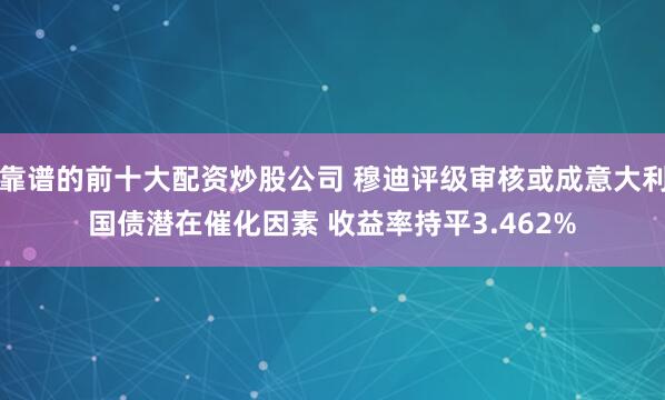 靠谱的前十大配资炒股公司 穆迪评级审核或成意大利国债潜在催化因素 收益率持平3.462%
